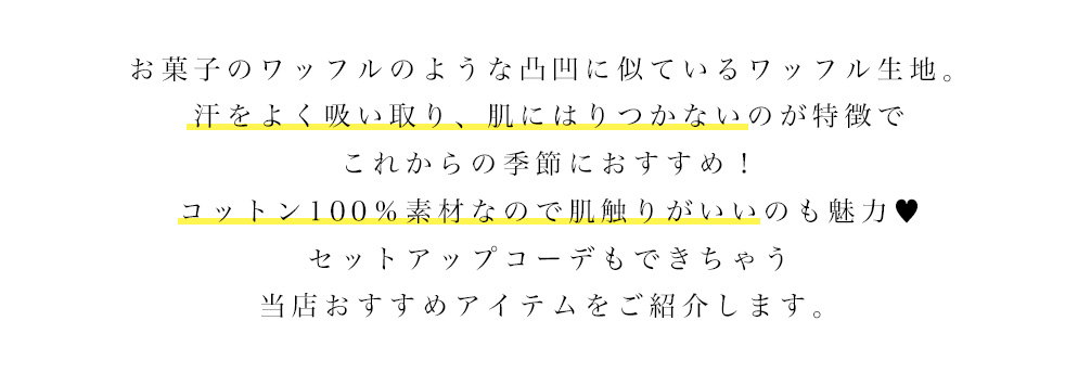 お菓子のワッフルのような凸凹に似ているワッフル生地。 汗をよく吸い取り、肌にはりつかないのが特徴でこれからの季節におすすめ!! コットン100％素材なので肌触りがいいのも魅力。 セットアップコーデもできちゃう当店おすすめアイテムをご紹介します。